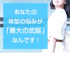 あなたの体型の悩みが「最大の武器」なんです！